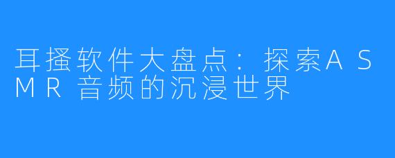 耳搔软件大盘点:探索ASMR音频的沉浸世界