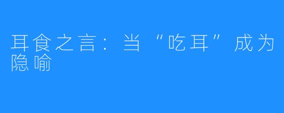 耳食之言:当“吃耳”成为隐喻