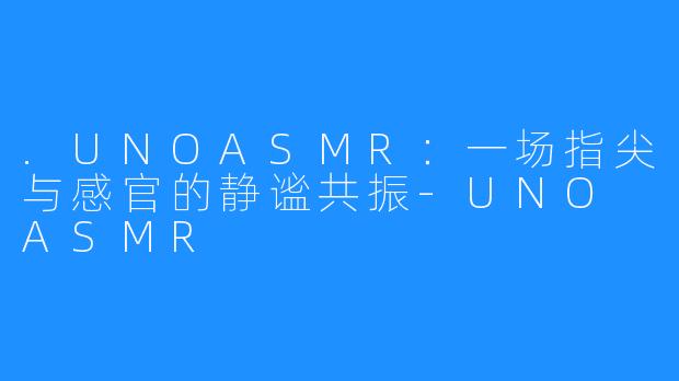 .UNOASMR:一场指尖与感官的静谧共振-UNO ASMR