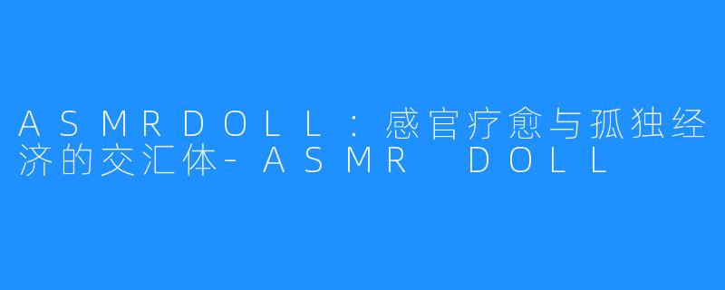 ASMRDOLL:感官疗愈与孤独经济的交汇体-ASMR DOLL