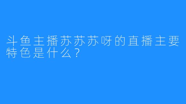 斗鱼主播苏苏苏呀的直播主要特色是什么？
