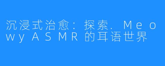沉浸式治愈:探索.MeowyASMR的耳语世界