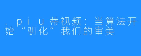 .piu蒂视频：当算法开始“驯化”我们的审美