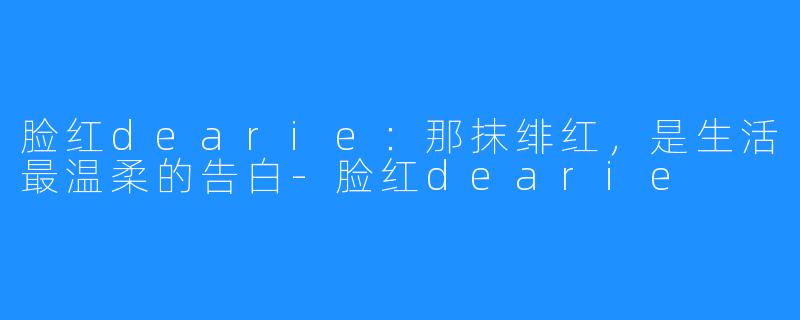 脸红dearie:那抹绯红,是生活最温柔的告白-脸红dearie