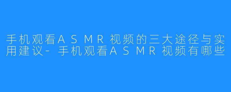 手机观看ASMR视频的三大途径与实用建议-手机观看ASMR视频有哪些