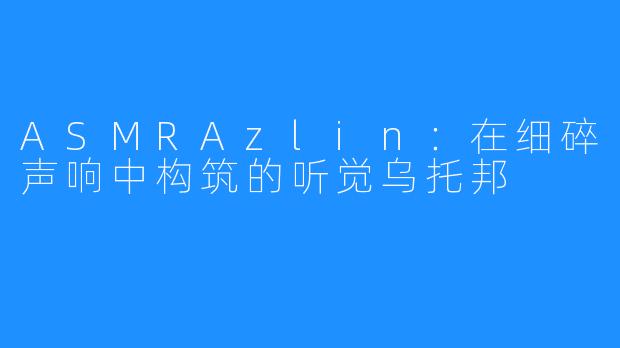 ASMRAzlin：在细碎声响中构筑的听觉乌托邦