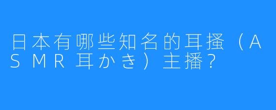日本有哪些知名的耳搔(ASMR耳かき)主播?