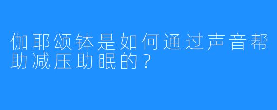 伽耶颂钵是如何通过声音帮助减压助眠的?