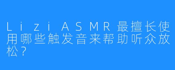 LiziASMR最擅长使用哪些触发音来帮助听众放松？