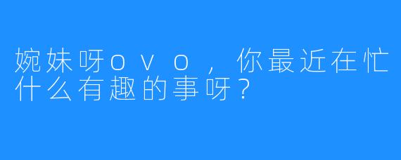 婉妹呀ovo，你最近在忙什么有趣的事呀？