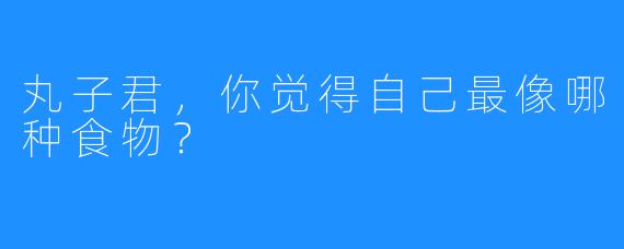 丸子君，你觉得自己最像哪种食物？