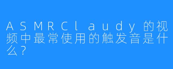 ASMRClaudy的视频中最常使用的触发音是什么？
