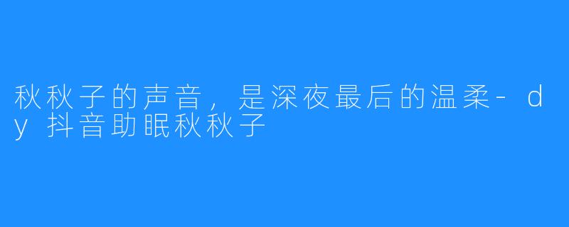 秋秋子的声音,是深夜最后的温柔-dy抖音助眠秋秋子
