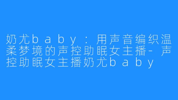 奶尤baby:用声音编织温柔梦境的声控助眠女主播-声控助眠女主播奶尤baby