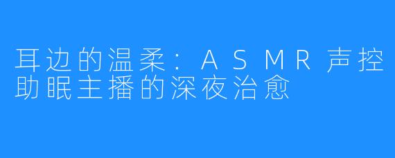 耳边的温柔：ASMR声控助眠主播的深夜治愈