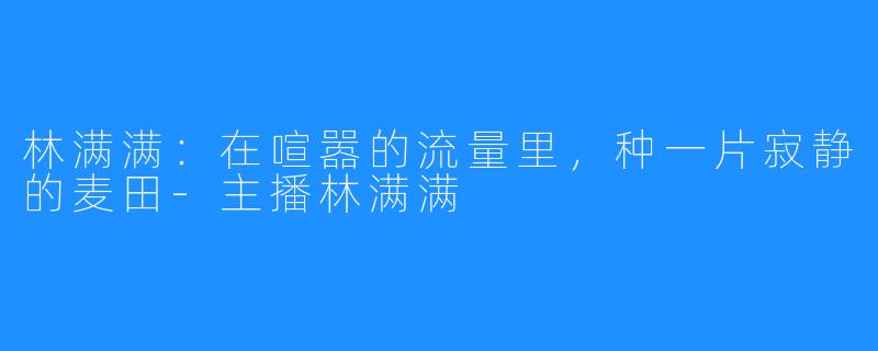 林满满:在喧嚣的流量里,种一片寂静的麦田-主播林满满