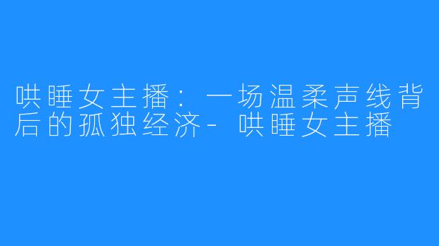 哄睡女主播:一场温柔声线背后的孤独经济-哄睡女主播