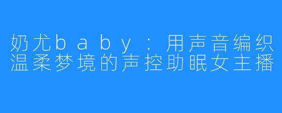 奶尤baby:用声音编织温柔梦境的声控助眠女主播